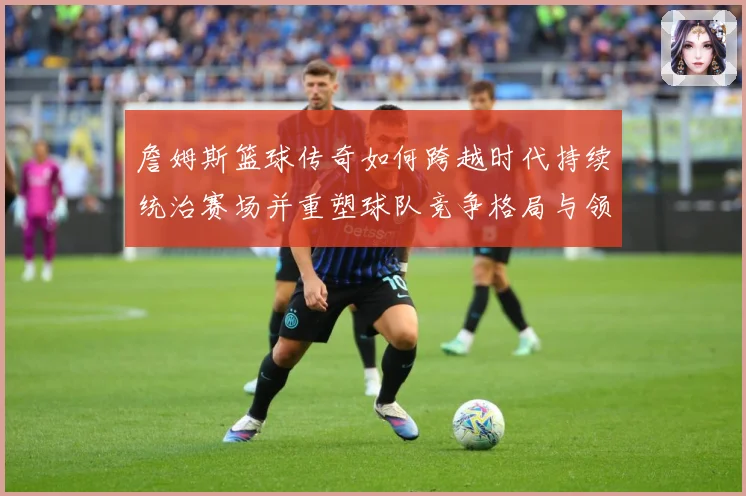詹姆斯篮球传奇如何跨越时代持续统治赛场并重塑球队竞争格局与领袖价值探索