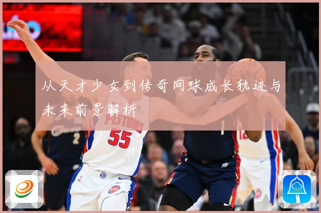 从天才少女到传奇网球成长轨迹与未来前景解析
