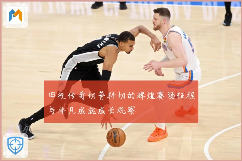 田径传奇切普科切的辉煌赛场征程与非凡成就成长观察