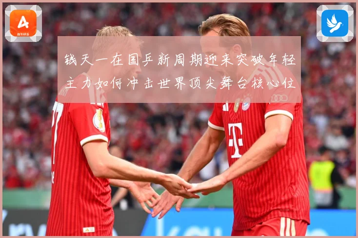 钱天一在国乒新周期迎来突破年轻主力如何冲击世界顶尖舞台核心位置