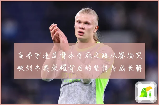 高亭宇速度滑冰夺冠之路从赛场突破到冬奥荣耀背后的坚持与成长解析