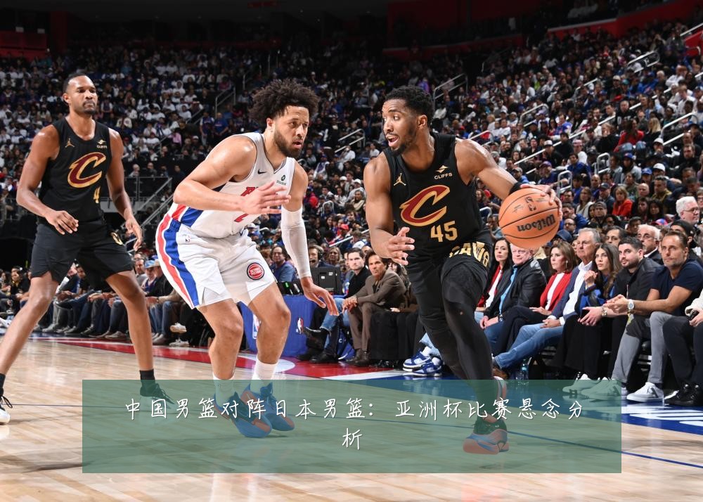 中国男篮对阵日本男篮：亚洲杯比赛悬念分析